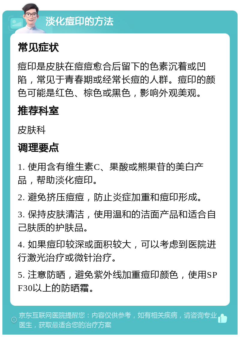 淡化痘印的方法 常见症状 痘印是皮肤在痘痘愈合后留下的色素沉着或凹陷，常见于青春期或经常长痘的人群。痘印的颜色可能是红色、棕色或黑色，影响外观美观。 推荐科室 皮肤科 调理要点 1. 使用含有维生素C、果酸或熊果苷的美白产品，帮助淡化痘印。 2. 避免挤压痘痘，防止炎症加重和痘印形成。 3. 保持皮肤清洁，使用温和的洁面产品和适合自己肤质的护肤品。 4. 如果痘印较深或面积较大，可以考虑到医院进行激光治疗或微针治疗。 5. 注意防晒，避免紫外线加重痘印颜色，使用SPF30以上的防晒霜。