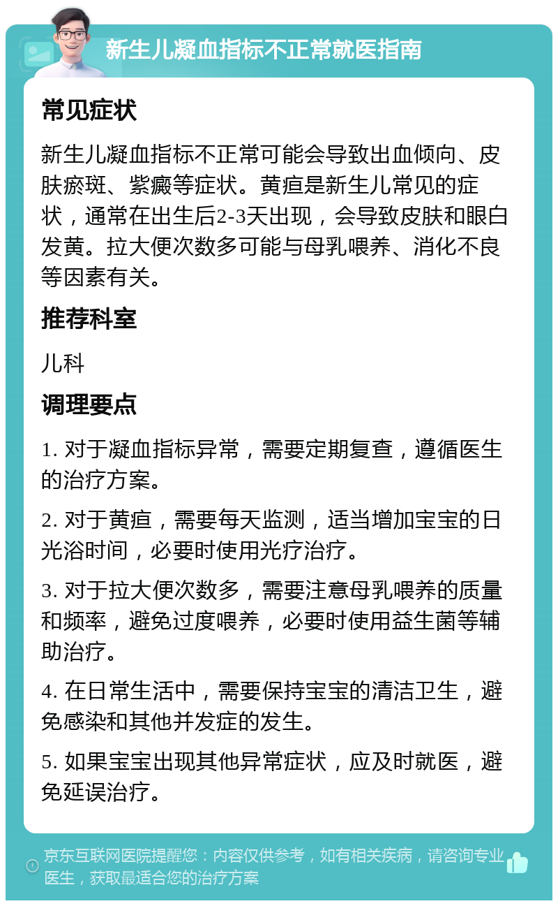 新生儿凝血指标不正常就医指南 常见症状 新生儿凝血指标不正常可能会导致出血倾向、皮肤瘀斑、紫癜等症状。黄疸是新生儿常见的症状，通常在出生后2-3天出现，会导致皮肤和眼白发黄。拉大便次数多可能与母乳喂养、消化不良等因素有关。 推荐科室 儿科 调理要点 1. 对于凝血指标异常，需要定期复查，遵循医生的治疗方案。 2. 对于黄疸，需要每天监测，适当增加宝宝的日光浴时间，必要时使用光疗治疗。 3. 对于拉大便次数多，需要注意母乳喂养的质量和频率，避免过度喂养，必要时使用益生菌等辅助治疗。 4. 在日常生活中，需要保持宝宝的清洁卫生，避免感染和其他并发症的发生。 5. 如果宝宝出现其他异常症状，应及时就医，避免延误治疗。