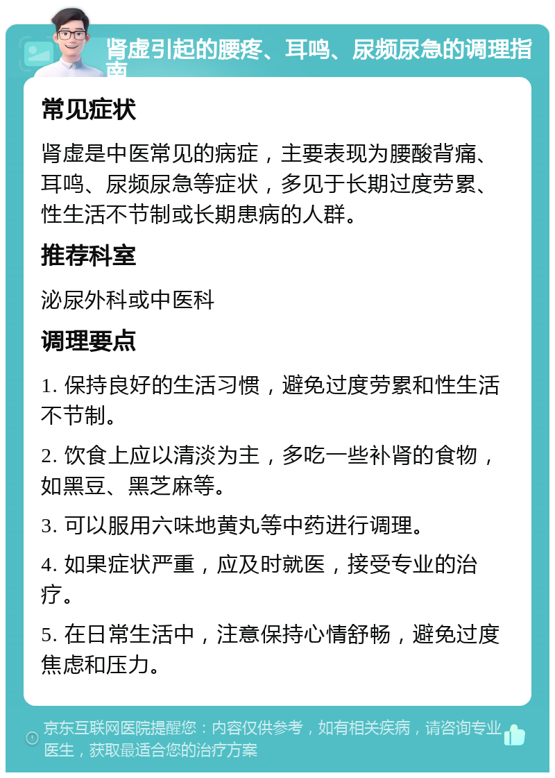 肾虚引起的腰疼、耳鸣、尿频尿急的调理指南 常见症状 肾虚是中医常见的病症，主要表现为腰酸背痛、耳鸣、尿频尿急等症状，多见于长期过度劳累、性生活不节制或长期患病的人群。 推荐科室 泌尿外科或中医科 调理要点 1. 保持良好的生活习惯，避免过度劳累和性生活不节制。 2. 饮食上应以清淡为主，多吃一些补肾的食物，如黑豆、黑芝麻等。 3. 可以服用六味地黄丸等中药进行调理。 4. 如果症状严重，应及时就医，接受专业的治疗。 5. 在日常生活中，注意保持心情舒畅，避免过度焦虑和压力。