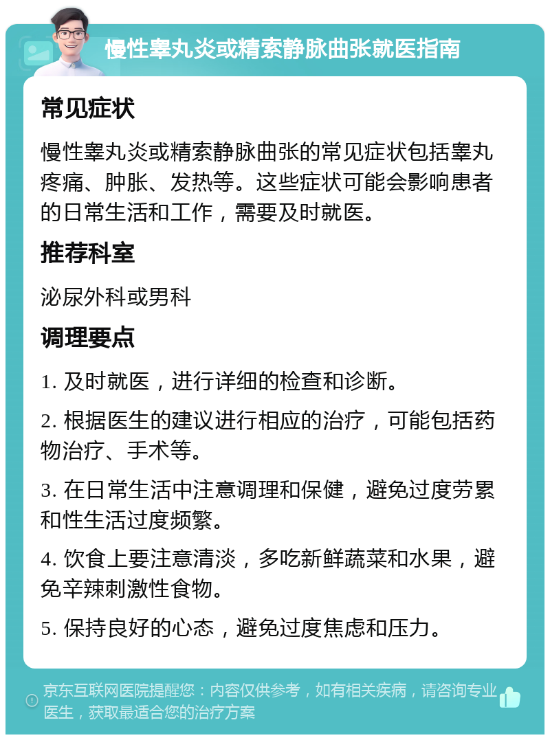 慢性睾丸炎或精索静脉曲张就医指南 常见症状 慢性睾丸炎或精索静脉曲张的常见症状包括睾丸疼痛、肿胀、发热等。这些症状可能会影响患者的日常生活和工作，需要及时就医。 推荐科室 泌尿外科或男科 调理要点 1. 及时就医，进行详细的检查和诊断。 2. 根据医生的建议进行相应的治疗，可能包括药物治疗、手术等。 3. 在日常生活中注意调理和保健，避免过度劳累和性生活过度频繁。 4. 饮食上要注意清淡，多吃新鲜蔬菜和水果，避免辛辣刺激性食物。 5. 保持良好的心态，避免过度焦虑和压力。