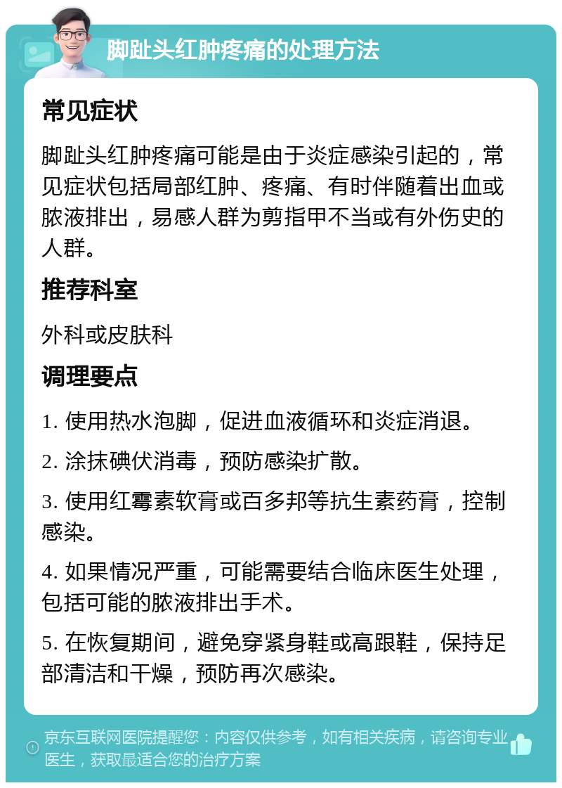 脚趾头红肿疼痛的处理方法 常见症状 脚趾头红肿疼痛可能是由于炎症感染引起的，常见症状包括局部红肿、疼痛、有时伴随着出血或脓液排出，易感人群为剪指甲不当或有外伤史的人群。 推荐科室 外科或皮肤科 调理要点 1. 使用热水泡脚，促进血液循环和炎症消退。 2. 涂抹碘伏消毒，预防感染扩散。 3. 使用红霉素软膏或百多邦等抗生素药膏，控制感染。 4. 如果情况严重，可能需要结合临床医生处理，包括可能的脓液排出手术。 5. 在恢复期间，避免穿紧身鞋或高跟鞋，保持足部清洁和干燥，预防再次感染。