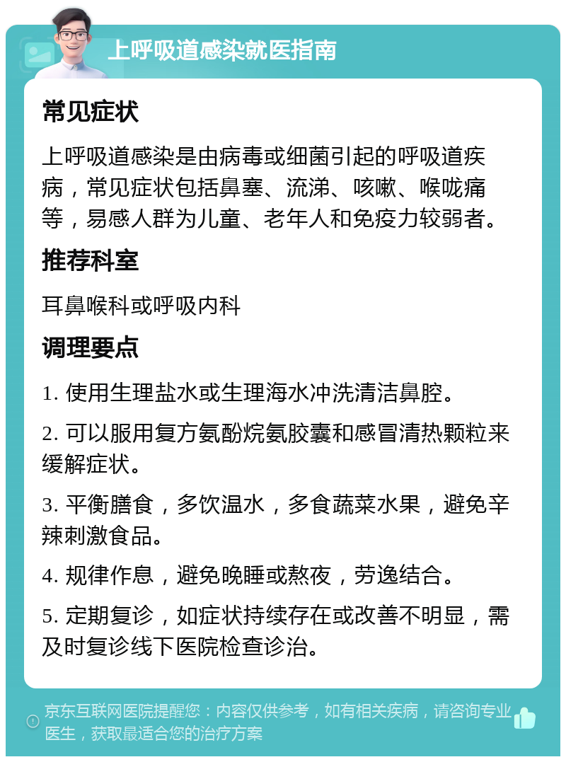 上呼吸道感染就医指南 常见症状 上呼吸道感染是由病毒或细菌引起的呼吸道疾病，常见症状包括鼻塞、流涕、咳嗽、喉咙痛等，易感人群为儿童、老年人和免疫力较弱者。 推荐科室 耳鼻喉科或呼吸内科 调理要点 1. 使用生理盐水或生理海水冲洗清洁鼻腔。 2. 可以服用复方氨酚烷氨胶囊和感冒清热颗粒来缓解症状。 3. 平衡膳食，多饮温水，多食蔬菜水果，避免辛辣刺激食品。 4. 规律作息，避免晚睡或熬夜，劳逸结合。 5. 定期复诊，如症状持续存在或改善不明显，需及时复诊线下医院检查诊治。