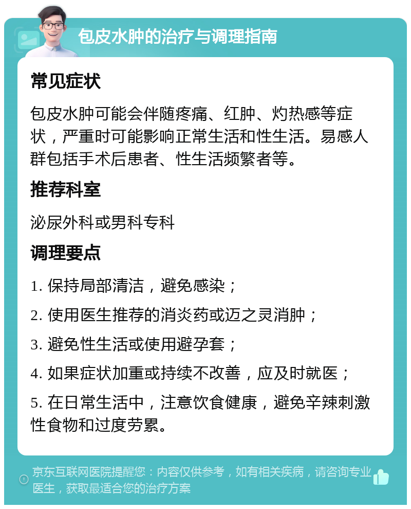 包皮水肿的治疗与调理指南 常见症状 包皮水肿可能会伴随疼痛、红肿、灼热感等症状，严重时可能影响正常生活和性生活。易感人群包括手术后患者、性生活频繁者等。 推荐科室 泌尿外科或男科专科 调理要点 1. 保持局部清洁，避免感染； 2. 使用医生推荐的消炎药或迈之灵消肿； 3. 避免性生活或使用避孕套； 4. 如果症状加重或持续不改善，应及时就医； 5. 在日常生活中，注意饮食健康，避免辛辣刺激性食物和过度劳累。