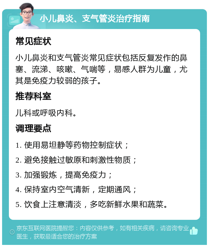 小儿鼻炎、支气管炎治疗指南 常见症状 小儿鼻炎和支气管炎常见症状包括反复发作的鼻塞、流涕、咳嗽、气喘等，易感人群为儿童，尤其是免疫力较弱的孩子。 推荐科室 儿科或呼吸内科。 调理要点 1. 使用易坦静等药物控制症状； 2. 避免接触过敏原和刺激性物质； 3. 加强锻炼，提高免疫力； 4. 保持室内空气清新，定期通风； 5. 饮食上注意清淡，多吃新鲜水果和蔬菜。