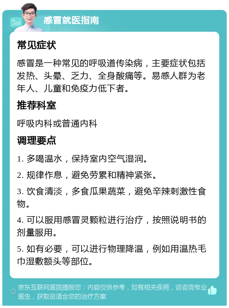 感冒就医指南 常见症状 感冒是一种常见的呼吸道传染病，主要症状包括发热、头晕、乏力、全身酸痛等。易感人群为老年人、儿童和免疫力低下者。 推荐科室 呼吸内科或普通内科 调理要点 1. 多喝温水，保持室内空气湿润。 2. 规律作息，避免劳累和精神紧张。 3. 饮食清淡，多食瓜果蔬菜，避免辛辣刺激性食物。 4. 可以服用感冒灵颗粒进行治疗，按照说明书的剂量服用。 5. 如有必要，可以进行物理降温，例如用温热毛巾湿敷额头等部位。