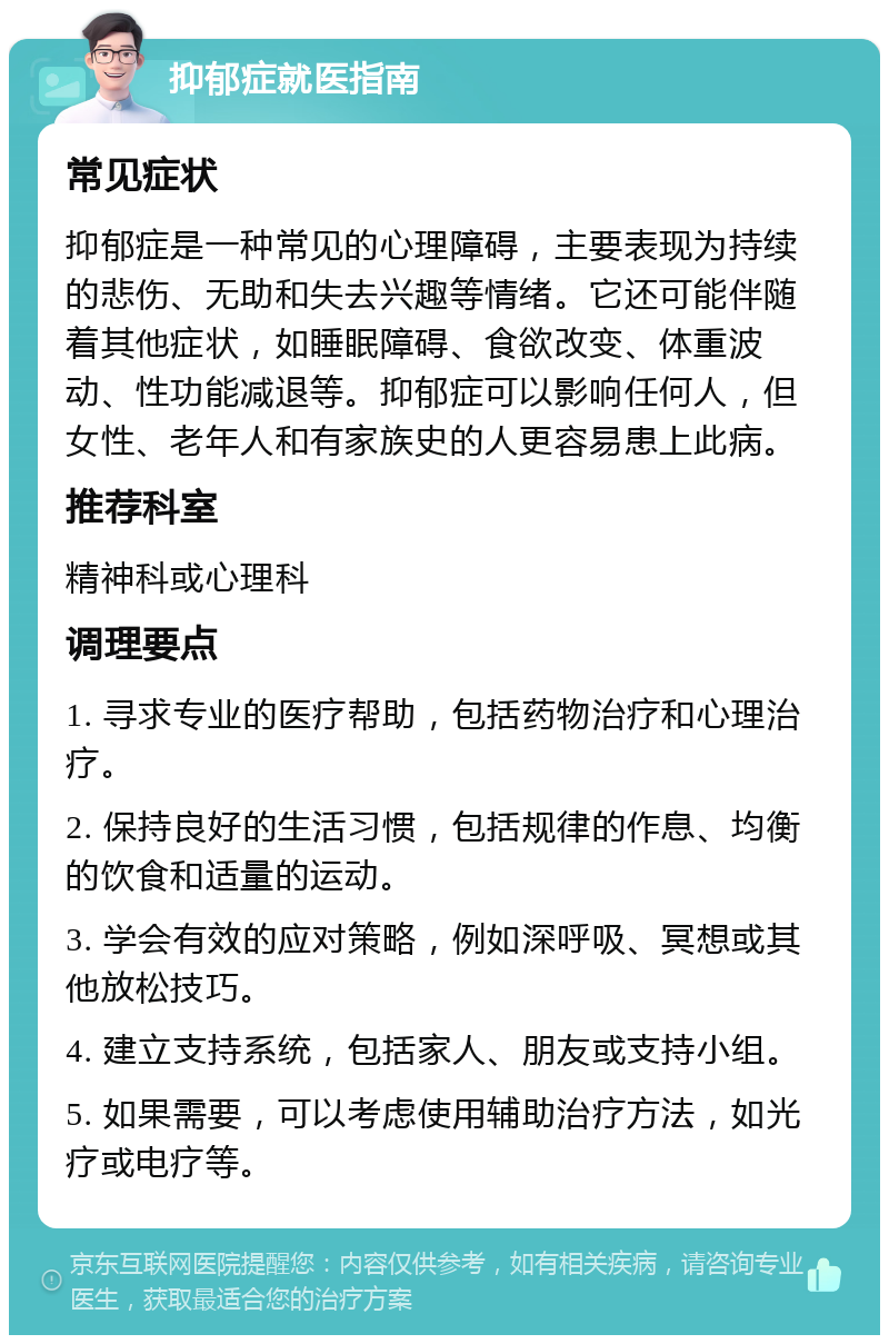 抑郁症就医指南 常见症状 抑郁症是一种常见的心理障碍，主要表现为持续的悲伤、无助和失去兴趣等情绪。它还可能伴随着其他症状，如睡眠障碍、食欲改变、体重波动、性功能减退等。抑郁症可以影响任何人，但女性、老年人和有家族史的人更容易患上此病。 推荐科室 精神科或心理科 调理要点 1. 寻求专业的医疗帮助，包括药物治疗和心理治疗。 2. 保持良好的生活习惯，包括规律的作息、均衡的饮食和适量的运动。 3. 学会有效的应对策略，例如深呼吸、冥想或其他放松技巧。 4. 建立支持系统，包括家人、朋友或支持小组。 5. 如果需要，可以考虑使用辅助治疗方法，如光疗或电疗等。