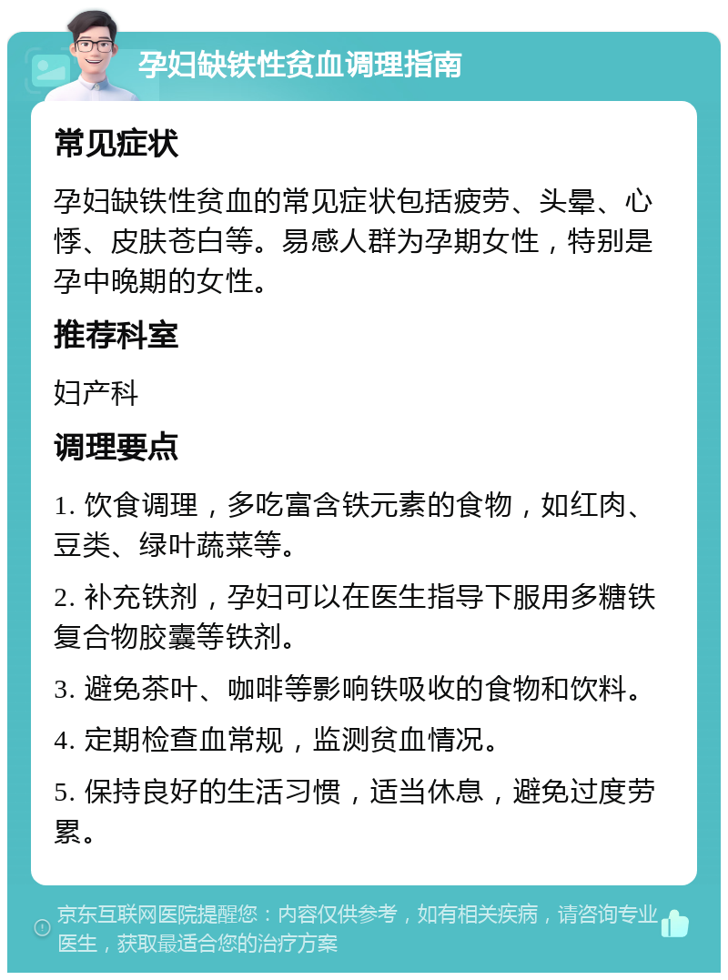 孕妇缺铁性贫血调理指南 常见症状 孕妇缺铁性贫血的常见症状包括疲劳、头晕、心悸、皮肤苍白等。易感人群为孕期女性，特别是孕中晚期的女性。 推荐科室 妇产科 调理要点 1. 饮食调理，多吃富含铁元素的食物，如红肉、豆类、绿叶蔬菜等。 2. 补充铁剂，孕妇可以在医生指导下服用多糖铁复合物胶囊等铁剂。 3. 避免茶叶、咖啡等影响铁吸收的食物和饮料。 4. 定期检查血常规，监测贫血情况。 5. 保持良好的生活习惯，适当休息，避免过度劳累。