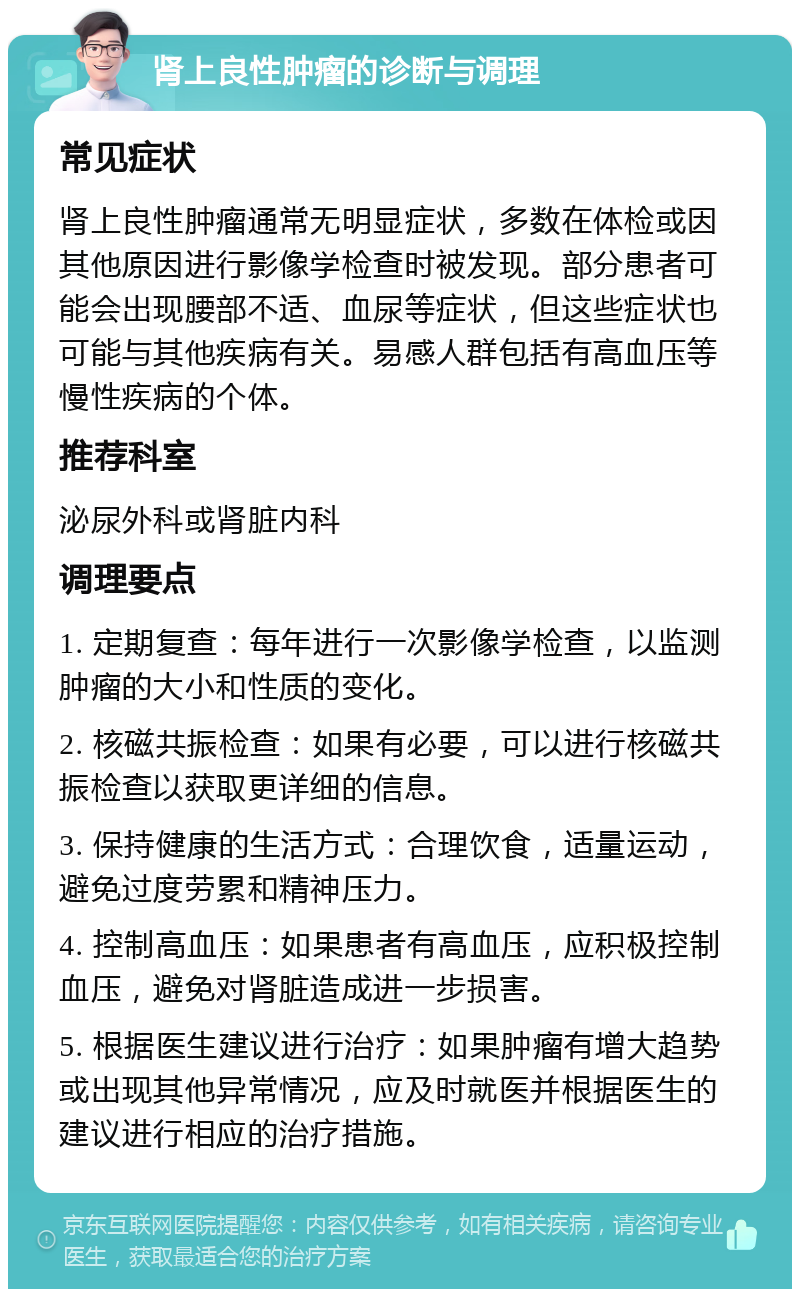 肾上良性肿瘤的诊断与调理 常见症状 肾上良性肿瘤通常无明显症状，多数在体检或因其他原因进行影像学检查时被发现。部分患者可能会出现腰部不适、血尿等症状，但这些症状也可能与其他疾病有关。易感人群包括有高血压等慢性疾病的个体。 推荐科室 泌尿外科或肾脏内科 调理要点 1. 定期复查：每年进行一次影像学检查，以监测肿瘤的大小和性质的变化。 2. 核磁共振检查：如果有必要，可以进行核磁共振检查以获取更详细的信息。 3. 保持健康的生活方式：合理饮食，适量运动，避免过度劳累和精神压力。 4. 控制高血压：如果患者有高血压，应积极控制血压，避免对肾脏造成进一步损害。 5. 根据医生建议进行治疗：如果肿瘤有增大趋势或出现其他异常情况，应及时就医并根据医生的建议进行相应的治疗措施。