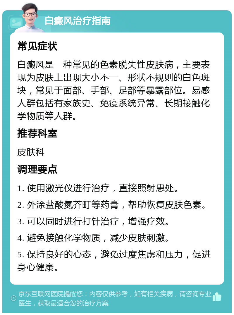 白癜风治疗指南 常见症状 白癜风是一种常见的色素脱失性皮肤病，主要表现为皮肤上出现大小不一、形状不规则的白色斑块，常见于面部、手部、足部等暴露部位。易感人群包括有家族史、免疫系统异常、长期接触化学物质等人群。 推荐科室 皮肤科 调理要点 1. 使用激光仪进行治疗，直接照射患处。 2. 外涂盐酸氮芥町等药膏，帮助恢复皮肤色素。 3. 可以同时进行打针治疗，增强疗效。 4. 避免接触化学物质，减少皮肤刺激。 5. 保持良好的心态，避免过度焦虑和压力，促进身心健康。