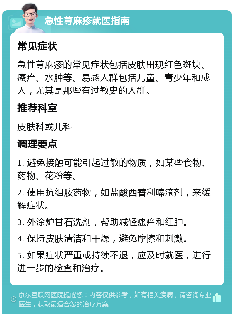 急性荨麻疹就医指南 常见症状 急性荨麻疹的常见症状包括皮肤出现红色斑块、瘙痒、水肿等。易感人群包括儿童、青少年和成人，尤其是那些有过敏史的人群。 推荐科室 皮肤科或儿科 调理要点 1. 避免接触可能引起过敏的物质，如某些食物、药物、花粉等。 2. 使用抗组胺药物，如盐酸西替利嗪滴剂，来缓解症状。 3. 外涂炉甘石洗剂，帮助减轻瘙痒和红肿。 4. 保持皮肤清洁和干燥，避免摩擦和刺激。 5. 如果症状严重或持续不退，应及时就医，进行进一步的检查和治疗。