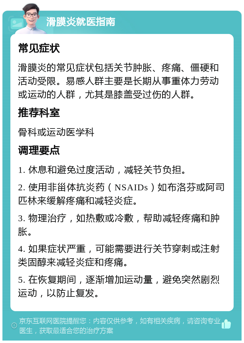 滑膜炎就医指南 常见症状 滑膜炎的常见症状包括关节肿胀、疼痛、僵硬和活动受限。易感人群主要是长期从事重体力劳动或运动的人群，尤其是膝盖受过伤的人群。 推荐科室 骨科或运动医学科 调理要点 1. 休息和避免过度活动，减轻关节负担。 2. 使用非甾体抗炎药（NSAIDs）如布洛芬或阿司匹林来缓解疼痛和减轻炎症。 3. 物理治疗，如热敷或冷敷，帮助减轻疼痛和肿胀。 4. 如果症状严重，可能需要进行关节穿刺或注射类固醇来减轻炎症和疼痛。 5. 在恢复期间，逐渐增加运动量，避免突然剧烈运动，以防止复发。