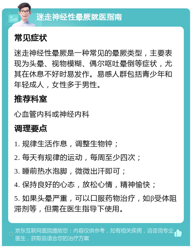 迷走神经性晕厥就医指南 常见症状 迷走神经性晕厥是一种常见的晕厥类型，主要表现为头晕、视物模糊、偶尔呕吐晕倒等症状，尤其在休息不好时易发作。易感人群包括青少年和年轻成人，女性多于男性。 推荐科室 心血管内科或神经内科 调理要点 1. 规律生活作息，调整生物钟； 2. 每天有规律的运动，每周至少四次； 3. 睡前热水泡脚，微微出汗即可； 4. 保持良好的心态，放松心情，精神愉快； 5. 如果头晕严重，可以口服药物治疗，如β受体阻滞剂等，但需在医生指导下使用。