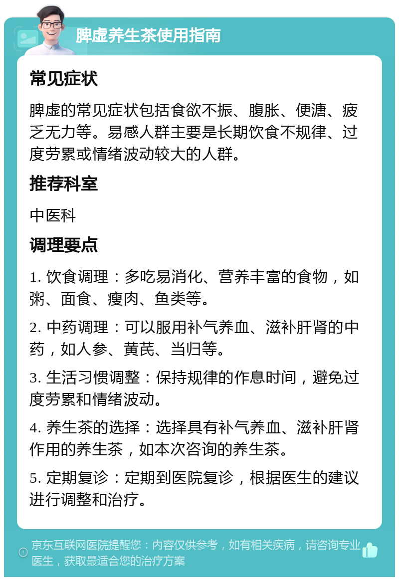 脾虚养生茶使用指南 常见症状 脾虚的常见症状包括食欲不振、腹胀、便溏、疲乏无力等。易感人群主要是长期饮食不规律、过度劳累或情绪波动较大的人群。 推荐科室 中医科 调理要点 1. 饮食调理：多吃易消化、营养丰富的食物，如粥、面食、瘦肉、鱼类等。 2. 中药调理：可以服用补气养血、滋补肝肾的中药，如人参、黄芪、当归等。 3. 生活习惯调整：保持规律的作息时间，避免过度劳累和情绪波动。 4. 养生茶的选择：选择具有补气养血、滋补肝肾作用的养生茶，如本次咨询的养生茶。 5. 定期复诊：定期到医院复诊，根据医生的建议进行调整和治疗。