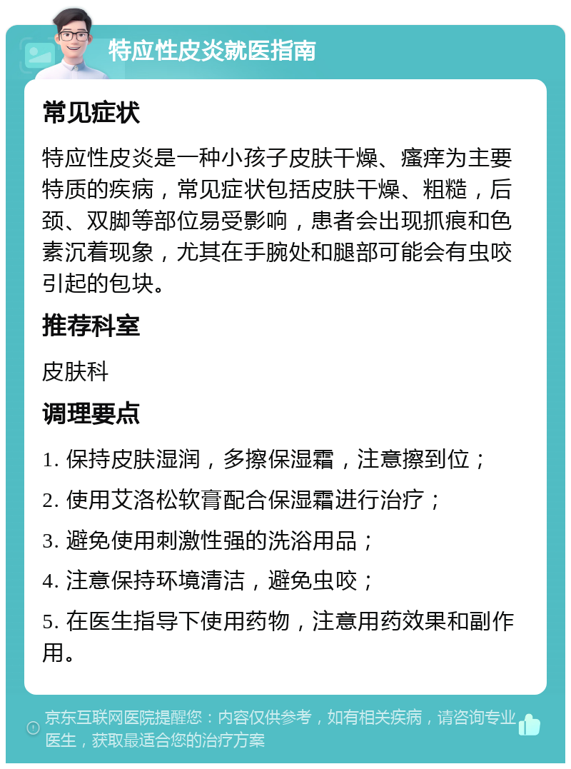 特应性皮炎就医指南 常见症状 特应性皮炎是一种小孩子皮肤干燥、瘙痒为主要特质的疾病，常见症状包括皮肤干燥、粗糙，后颈、双脚等部位易受影响，患者会出现抓痕和色素沉着现象，尤其在手腕处和腿部可能会有虫咬引起的包块。 推荐科室 皮肤科 调理要点 1. 保持皮肤湿润，多擦保湿霜，注意擦到位； 2. 使用艾洛松软膏配合保湿霜进行治疗； 3. 避免使用刺激性强的洗浴用品； 4. 注意保持环境清洁，避免虫咬； 5. 在医生指导下使用药物，注意用药效果和副作用。