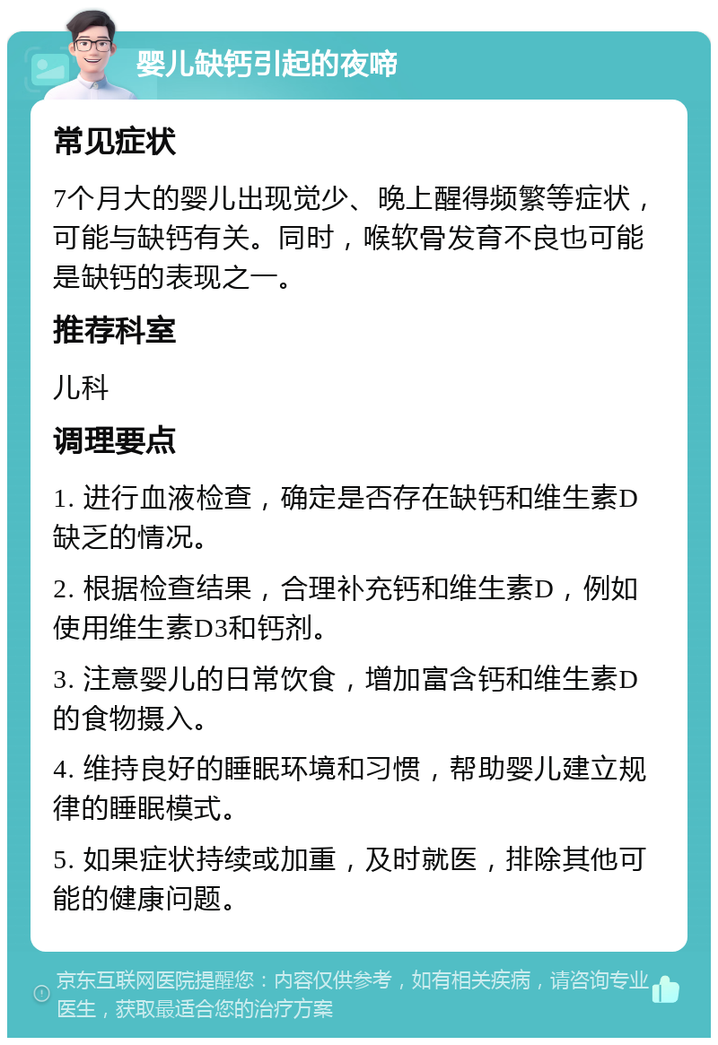 婴儿缺钙引起的夜啼 常见症状 7个月大的婴儿出现觉少、晚上醒得频繁等症状，可能与缺钙有关。同时，喉软骨发育不良也可能是缺钙的表现之一。 推荐科室 儿科 调理要点 1. 进行血液检查，确定是否存在缺钙和维生素D缺乏的情况。 2. 根据检查结果，合理补充钙和维生素D，例如使用维生素D3和钙剂。 3. 注意婴儿的日常饮食，增加富含钙和维生素D的食物摄入。 4. 维持良好的睡眠环境和习惯，帮助婴儿建立规律的睡眠模式。 5. 如果症状持续或加重，及时就医，排除其他可能的健康问题。