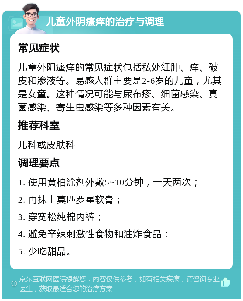 儿童外阴瘙痒的治疗与调理 常见症状 儿童外阴瘙痒的常见症状包括私处红肿、痒、破皮和渗液等。易感人群主要是2-6岁的儿童，尤其是女童。这种情况可能与尿布疹、细菌感染、真菌感染、寄生虫感染等多种因素有关。 推荐科室 儿科或皮肤科 调理要点 1. 使用黄柏涂剂外敷5~10分钟，一天两次； 2. 再抹上莫匹罗星软膏； 3. 穿宽松纯棉内裤； 4. 避免辛辣刺激性食物和油炸食品； 5. 少吃甜品。