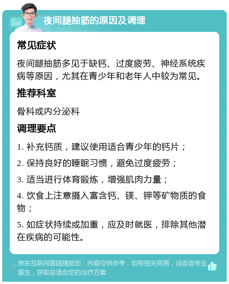 夜间腿抽筋的原因及调理 常见症状 夜间腿抽筋多见于缺钙、过度疲劳、神经系统疾病等原因，尤其在青少年和老年人中较为常见。 推荐科室 骨科或内分泌科 调理要点 1. 补充钙质，建议使用适合青少年的钙片； 2. 保持良好的睡眠习惯，避免过度疲劳； 3. 适当进行体育锻炼，增强肌肉力量； 4. 饮食上注意摄入富含钙、镁、钾等矿物质的食物； 5. 如症状持续或加重，应及时就医，排除其他潜在疾病的可能性。