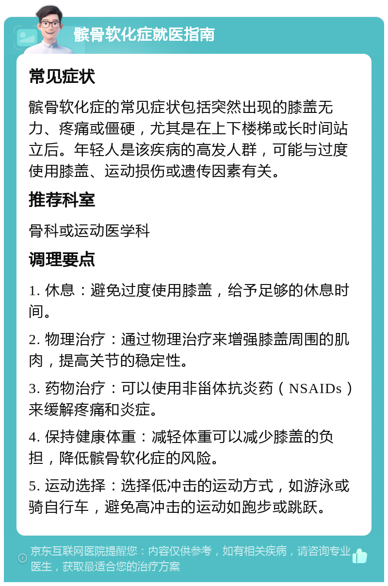 髌骨软化症就医指南 常见症状 髌骨软化症的常见症状包括突然出现的膝盖无力、疼痛或僵硬，尤其是在上下楼梯或长时间站立后。年轻人是该疾病的高发人群，可能与过度使用膝盖、运动损伤或遗传因素有关。 推荐科室 骨科或运动医学科 调理要点 1. 休息：避免过度使用膝盖，给予足够的休息时间。 2. 物理治疗：通过物理治疗来增强膝盖周围的肌肉，提高关节的稳定性。 3. 药物治疗：可以使用非甾体抗炎药（NSAIDs）来缓解疼痛和炎症。 4. 保持健康体重：减轻体重可以减少膝盖的负担，降低髌骨软化症的风险。 5. 运动选择：选择低冲击的运动方式，如游泳或骑自行车，避免高冲击的运动如跑步或跳跃。