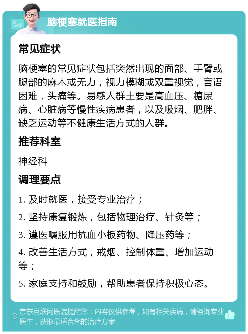 脑梗塞就医指南 常见症状 脑梗塞的常见症状包括突然出现的面部、手臂或腿部的麻木或无力，视力模糊或双重视觉，言语困难，头痛等。易感人群主要是高血压、糖尿病、心脏病等慢性疾病患者，以及吸烟、肥胖、缺乏运动等不健康生活方式的人群。 推荐科室 神经科 调理要点 1. 及时就医，接受专业治疗； 2. 坚持康复锻炼，包括物理治疗、针灸等； 3. 遵医嘱服用抗血小板药物、降压药等； 4. 改善生活方式，戒烟、控制体重、增加运动等； 5. 家庭支持和鼓励，帮助患者保持积极心态。