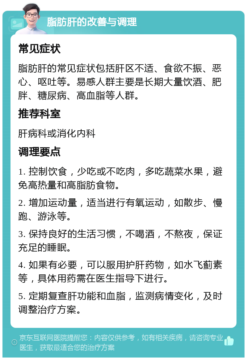 脂肪肝的改善与调理 常见症状 脂肪肝的常见症状包括肝区不适、食欲不振、恶心、呕吐等。易感人群主要是长期大量饮酒、肥胖、糖尿病、高血脂等人群。 推荐科室 肝病科或消化内科 调理要点 1. 控制饮食，少吃或不吃肉，多吃蔬菜水果，避免高热量和高脂肪食物。 2. 增加运动量，适当进行有氧运动，如散步、慢跑、游泳等。 3. 保持良好的生活习惯，不喝酒，不熬夜，保证充足的睡眠。 4. 如果有必要，可以服用护肝药物，如水飞蓟素等，具体用药需在医生指导下进行。 5. 定期复查肝功能和血脂，监测病情变化，及时调整治疗方案。