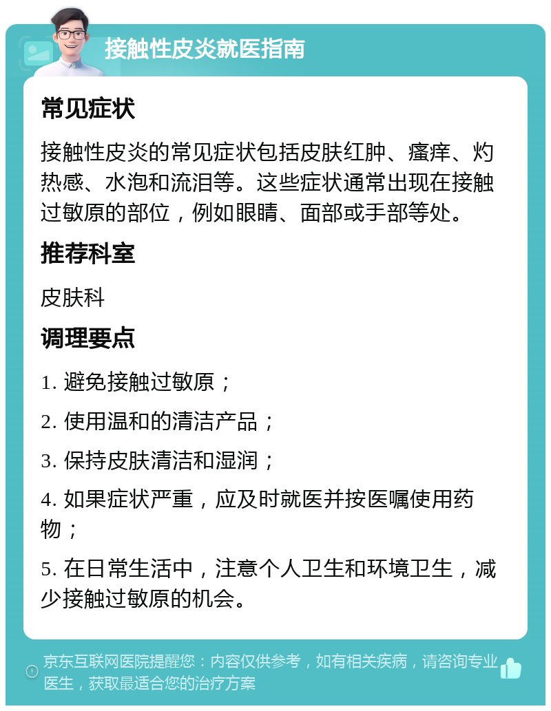 接触性皮炎就医指南 常见症状 接触性皮炎的常见症状包括皮肤红肿、瘙痒、灼热感、水泡和流泪等。这些症状通常出现在接触过敏原的部位，例如眼睛、面部或手部等处。 推荐科室 皮肤科 调理要点 1. 避免接触过敏原； 2. 使用温和的清洁产品； 3. 保持皮肤清洁和湿润； 4. 如果症状严重，应及时就医并按医嘱使用药物； 5. 在日常生活中，注意个人卫生和环境卫生，减少接触过敏原的机会。