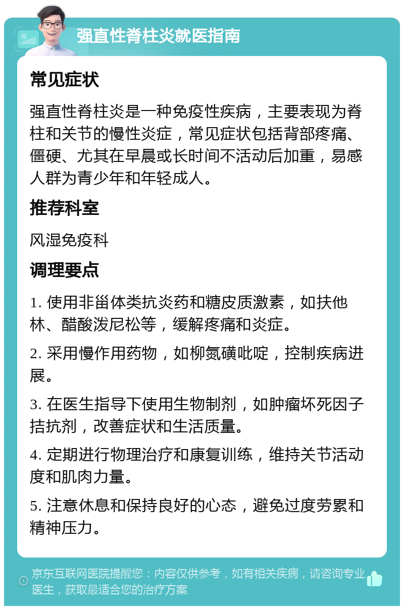 强直性脊柱炎就医指南 常见症状 强直性脊柱炎是一种免疫性疾病，主要表现为脊柱和关节的慢性炎症，常见症状包括背部疼痛、僵硬、尤其在早晨或长时间不活动后加重，易感人群为青少年和年轻成人。 推荐科室 风湿免疫科 调理要点 1. 使用非甾体类抗炎药和糖皮质激素，如扶他林、醋酸泼尼松等，缓解疼痛和炎症。 2. 采用慢作用药物，如柳氮磺吡啶，控制疾病进展。 3. 在医生指导下使用生物制剂，如肿瘤坏死因子拮抗剂，改善症状和生活质量。 4. 定期进行物理治疗和康复训练，维持关节活动度和肌肉力量。 5. 注意休息和保持良好的心态，避免过度劳累和精神压力。