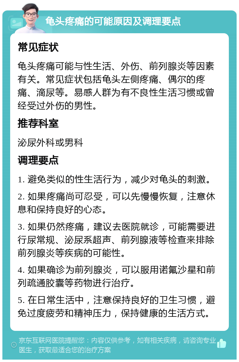 龟头疼痛的可能原因及调理要点 常见症状 龟头疼痛可能与性生活、外伤、前列腺炎等因素有关。常见症状包括龟头左侧疼痛、偶尔的疼痛、滴尿等。易感人群为有不良性生活习惯或曾经受过外伤的男性。 推荐科室 泌尿外科或男科 调理要点 1. 避免类似的性生活行为，减少对龟头的刺激。 2. 如果疼痛尚可忍受，可以先慢慢恢复，注意休息和保持良好的心态。 3. 如果仍然疼痛，建议去医院就诊，可能需要进行尿常规、泌尿系超声、前列腺液等检查来排除前列腺炎等疾病的可能性。 4. 如果确诊为前列腺炎，可以服用诺氟沙星和前列疏通胶囊等药物进行治疗。 5. 在日常生活中，注意保持良好的卫生习惯，避免过度疲劳和精神压力，保持健康的生活方式。