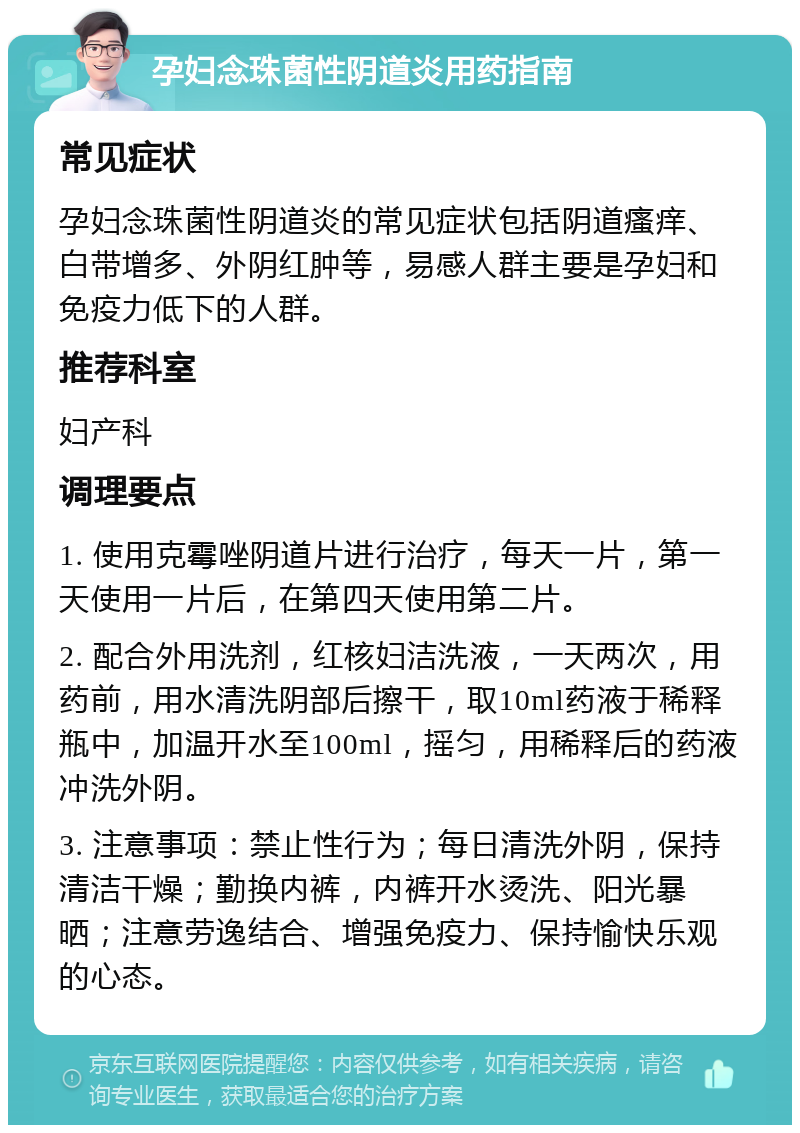 孕妇念珠菌性阴道炎用药指南 常见症状 孕妇念珠菌性阴道炎的常见症状包括阴道瘙痒、白带增多、外阴红肿等，易感人群主要是孕妇和免疫力低下的人群。 推荐科室 妇产科 调理要点 1. 使用克霉唑阴道片进行治疗，每天一片，第一天使用一片后，在第四天使用第二片。 2. 配合外用洗剂，红核妇洁洗液，一天两次，用药前，用水清洗阴部后擦干，取10ml药液于稀释瓶中，加温开水至100ml，摇匀，用稀释后的药液冲洗外阴。 3. 注意事项：禁止性行为；每日清洗外阴，保持清洁干燥；勤换内裤，内裤开水烫洗、阳光暴晒；注意劳逸结合、增强免疫力、保持愉快乐观的心态。