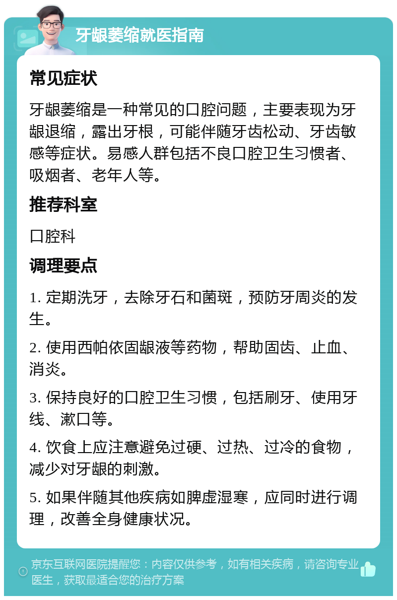 牙龈萎缩就医指南 常见症状 牙龈萎缩是一种常见的口腔问题，主要表现为牙龈退缩，露出牙根，可能伴随牙齿松动、牙齿敏感等症状。易感人群包括不良口腔卫生习惯者、吸烟者、老年人等。 推荐科室 口腔科 调理要点 1. 定期洗牙，去除牙石和菌斑，预防牙周炎的发生。 2. 使用西帕依固龈液等药物，帮助固齿、止血、消炎。 3. 保持良好的口腔卫生习惯，包括刷牙、使用牙线、漱口等。 4. 饮食上应注意避免过硬、过热、过冷的食物，减少对牙龈的刺激。 5. 如果伴随其他疾病如脾虚湿寒，应同时进行调理，改善全身健康状况。