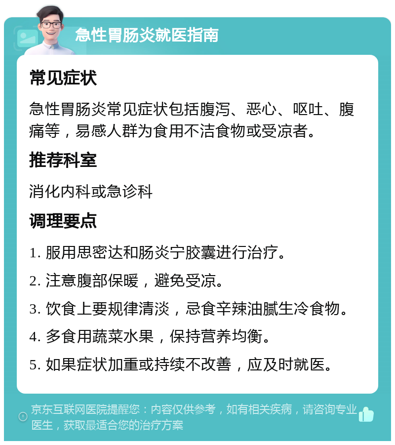 急性胃肠炎就医指南 常见症状 急性胃肠炎常见症状包括腹泻、恶心、呕吐、腹痛等，易感人群为食用不洁食物或受凉者。 推荐科室 消化内科或急诊科 调理要点 1. 服用思密达和肠炎宁胶囊进行治疗。 2. 注意腹部保暖，避免受凉。 3. 饮食上要规律清淡，忌食辛辣油腻生冷食物。 4. 多食用蔬菜水果，保持营养均衡。 5. 如果症状加重或持续不改善，应及时就医。