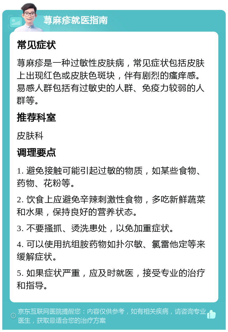 荨麻疹就医指南 常见症状 荨麻疹是一种过敏性皮肤病，常见症状包括皮肤上出现红色或皮肤色斑块，伴有剧烈的瘙痒感。易感人群包括有过敏史的人群、免疫力较弱的人群等。 推荐科室 皮肤科 调理要点 1. 避免接触可能引起过敏的物质，如某些食物、药物、花粉等。 2. 饮食上应避免辛辣刺激性食物，多吃新鲜蔬菜和水果，保持良好的营养状态。 3. 不要搔抓、烫洗患处，以免加重症状。 4. 可以使用抗组胺药物如扑尔敏、氯雷他定等来缓解症状。 5. 如果症状严重，应及时就医，接受专业的治疗和指导。