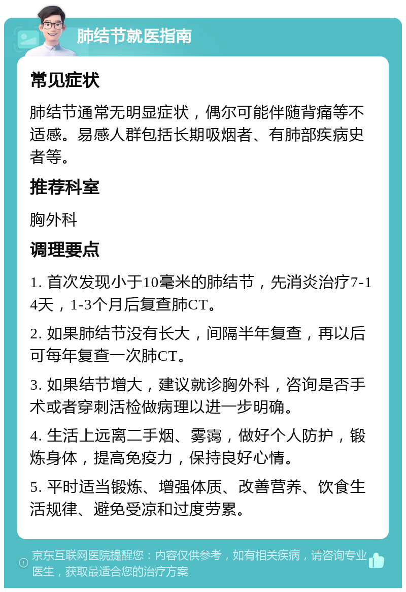 肺结节就医指南 常见症状 肺结节通常无明显症状，偶尔可能伴随背痛等不适感。易感人群包括长期吸烟者、有肺部疾病史者等。 推荐科室 胸外科 调理要点 1. 首次发现小于10毫米的肺结节，先消炎治疗7-14天，1-3个月后复查肺CT。 2. 如果肺结节没有长大，间隔半年复查，再以后可每年复查一次肺CT。 3. 如果结节增大，建议就诊胸外科，咨询是否手术或者穿刺活检做病理以进一步明确。 4. 生活上远离二手烟、雾霭，做好个人防护，锻炼身体，提高免疫力，保持良好心情。 5. 平时适当锻炼、增强体质、改善营养、饮食生活规律、避免受凉和过度劳累。