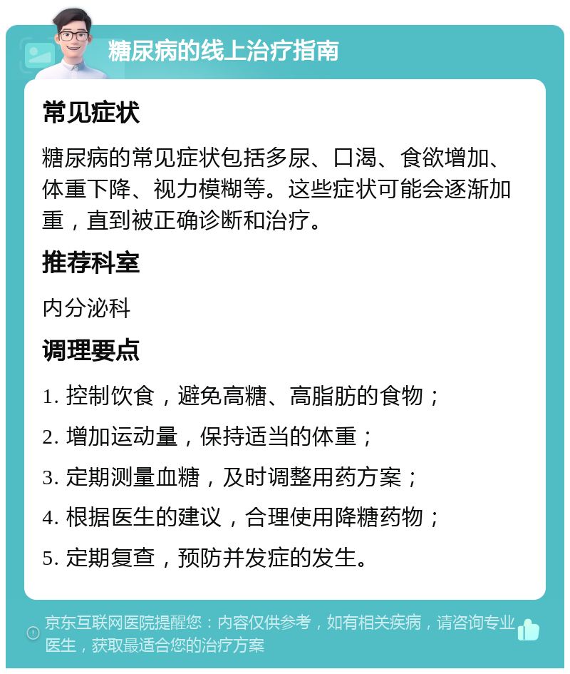 糖尿病的线上治疗指南 常见症状 糖尿病的常见症状包括多尿、口渴、食欲增加、体重下降、视力模糊等。这些症状可能会逐渐加重，直到被正确诊断和治疗。 推荐科室 内分泌科 调理要点 1. 控制饮食，避免高糖、高脂肪的食物； 2. 增加运动量，保持适当的体重； 3. 定期测量血糖，及时调整用药方案； 4. 根据医生的建议，合理使用降糖药物； 5. 定期复查，预防并发症的发生。