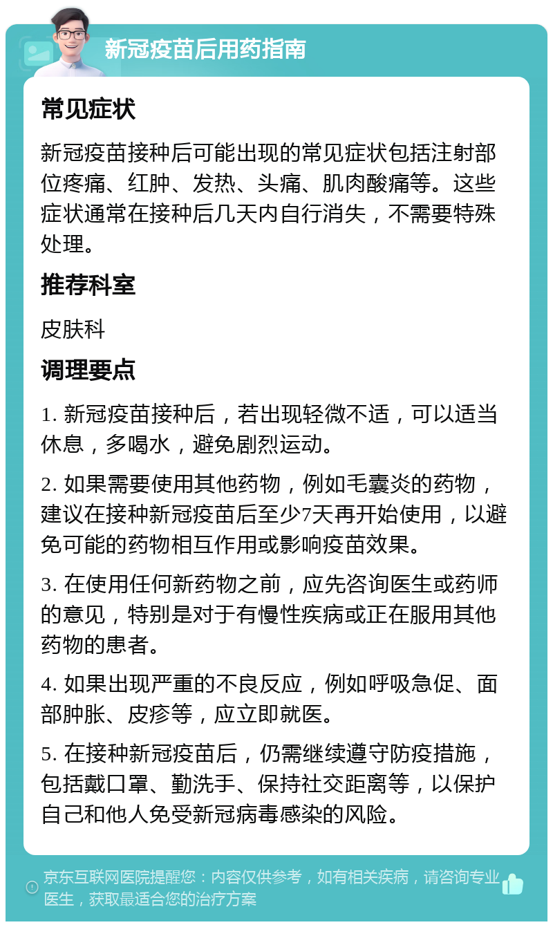 新冠疫苗后用药指南 常见症状 新冠疫苗接种后可能出现的常见症状包括注射部位疼痛、红肿、发热、头痛、肌肉酸痛等。这些症状通常在接种后几天内自行消失，不需要特殊处理。 推荐科室 皮肤科 调理要点 1. 新冠疫苗接种后，若出现轻微不适，可以适当休息，多喝水，避免剧烈运动。 2. 如果需要使用其他药物，例如毛囊炎的药物，建议在接种新冠疫苗后至少7天再开始使用，以避免可能的药物相互作用或影响疫苗效果。 3. 在使用任何新药物之前，应先咨询医生或药师的意见，特别是对于有慢性疾病或正在服用其他药物的患者。 4. 如果出现严重的不良反应，例如呼吸急促、面部肿胀、皮疹等，应立即就医。 5. 在接种新冠疫苗后，仍需继续遵守防疫措施，包括戴口罩、勤洗手、保持社交距离等，以保护自己和他人免受新冠病毒感染的风险。