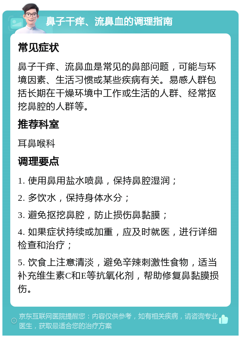 鼻子干痒、流鼻血的调理指南 常见症状 鼻子干痒、流鼻血是常见的鼻部问题，可能与环境因素、生活习惯或某些疾病有关。易感人群包括长期在干燥环境中工作或生活的人群、经常抠挖鼻腔的人群等。 推荐科室 耳鼻喉科 调理要点 1. 使用鼻用盐水喷鼻，保持鼻腔湿润； 2. 多饮水，保持身体水分； 3. 避免抠挖鼻腔，防止损伤鼻黏膜； 4. 如果症状持续或加重，应及时就医，进行详细检查和治疗； 5. 饮食上注意清淡，避免辛辣刺激性食物，适当补充维生素C和E等抗氧化剂，帮助修复鼻黏膜损伤。