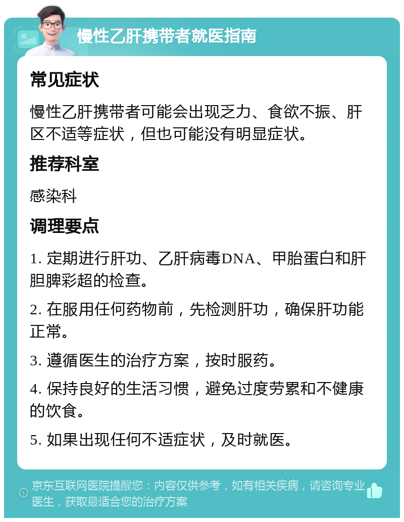 慢性乙肝携带者就医指南 常见症状 慢性乙肝携带者可能会出现乏力、食欲不振、肝区不适等症状，但也可能没有明显症状。 推荐科室 感染科 调理要点 1. 定期进行肝功、乙肝病毒DNA、甲胎蛋白和肝胆脾彩超的检查。 2. 在服用任何药物前，先检测肝功，确保肝功能正常。 3. 遵循医生的治疗方案，按时服药。 4. 保持良好的生活习惯，避免过度劳累和不健康的饮食。 5. 如果出现任何不适症状，及时就医。