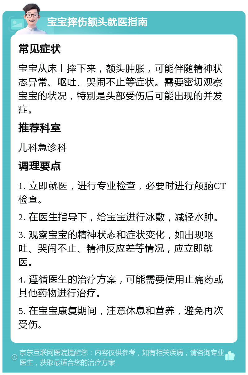 宝宝摔伤额头就医指南 常见症状 宝宝从床上摔下来，额头肿胀，可能伴随精神状态异常、呕吐、哭闹不止等症状。需要密切观察宝宝的状况，特别是头部受伤后可能出现的并发症。 推荐科室 儿科急诊科 调理要点 1. 立即就医，进行专业检查，必要时进行颅脑CT检查。 2. 在医生指导下，给宝宝进行冰敷，减轻水肿。 3. 观察宝宝的精神状态和症状变化，如出现呕吐、哭闹不止、精神反应差等情况，应立即就医。 4. 遵循医生的治疗方案，可能需要使用止痛药或其他药物进行治疗。 5. 在宝宝康复期间，注意休息和营养，避免再次受伤。