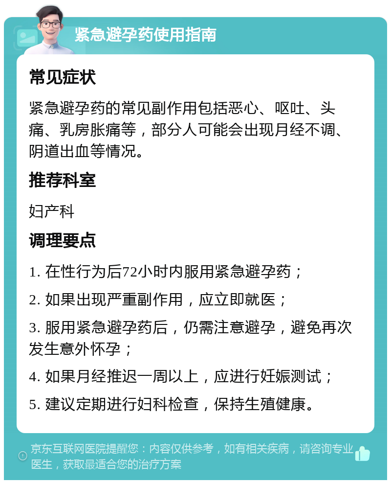 紧急避孕药使用指南 常见症状 紧急避孕药的常见副作用包括恶心、呕吐、头痛、乳房胀痛等，部分人可能会出现月经不调、阴道出血等情况。 推荐科室 妇产科 调理要点 1. 在性行为后72小时内服用紧急避孕药； 2. 如果出现严重副作用，应立即就医； 3. 服用紧急避孕药后，仍需注意避孕，避免再次发生意外怀孕； 4. 如果月经推迟一周以上，应进行妊娠测试； 5. 建议定期进行妇科检查，保持生殖健康。