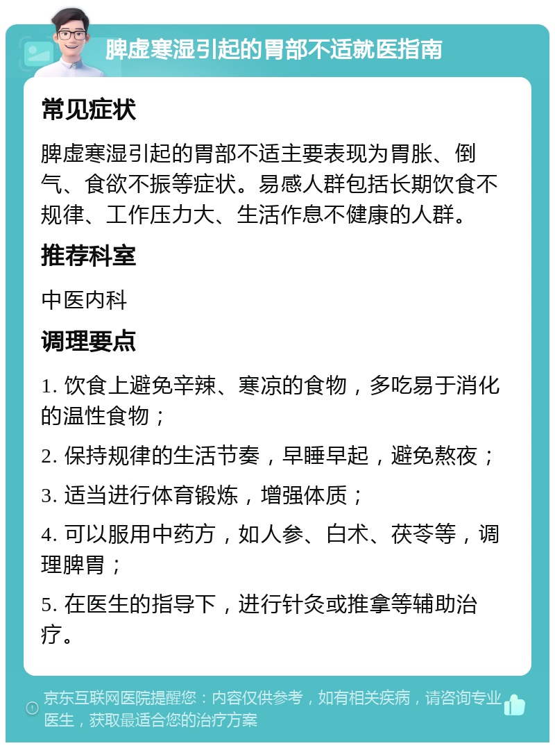 脾虚寒湿引起的胃部不适就医指南 常见症状 脾虚寒湿引起的胃部不适主要表现为胃胀、倒气、食欲不振等症状。易感人群包括长期饮食不规律、工作压力大、生活作息不健康的人群。 推荐科室 中医内科 调理要点 1. 饮食上避免辛辣、寒凉的食物，多吃易于消化的温性食物； 2. 保持规律的生活节奏，早睡早起，避免熬夜； 3. 适当进行体育锻炼，增强体质； 4. 可以服用中药方，如人参、白术、茯苓等，调理脾胃； 5. 在医生的指导下，进行针灸或推拿等辅助治疗。