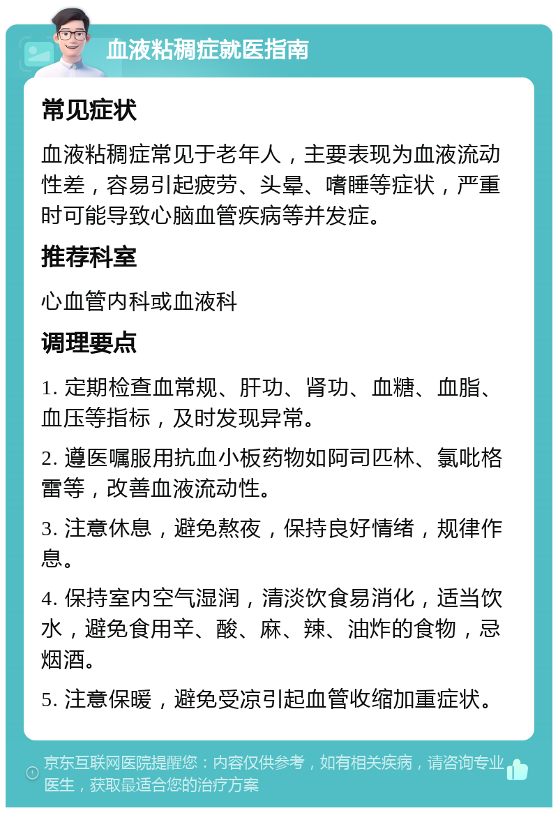 血液粘稠症就医指南 常见症状 血液粘稠症常见于老年人，主要表现为血液流动性差，容易引起疲劳、头晕、嗜睡等症状，严重时可能导致心脑血管疾病等并发症。 推荐科室 心血管内科或血液科 调理要点 1. 定期检查血常规、肝功、肾功、血糖、血脂、血压等指标，及时发现异常。 2. 遵医嘱服用抗血小板药物如阿司匹林、氯吡格雷等，改善血液流动性。 3. 注意休息，避免熬夜，保持良好情绪，规律作息。 4. 保持室内空气湿润，清淡饮食易消化，适当饮水，避免食用辛、酸、麻、辣、油炸的食物，忌烟酒。 5. 注意保暖，避免受凉引起血管收缩加重症状。