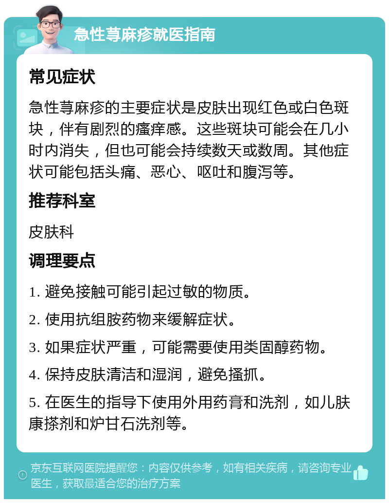 急性荨麻疹就医指南 常见症状 急性荨麻疹的主要症状是皮肤出现红色或白色斑块，伴有剧烈的瘙痒感。这些斑块可能会在几小时内消失，但也可能会持续数天或数周。其他症状可能包括头痛、恶心、呕吐和腹泻等。 推荐科室 皮肤科 调理要点 1. 避免接触可能引起过敏的物质。 2. 使用抗组胺药物来缓解症状。 3. 如果症状严重，可能需要使用类固醇药物。 4. 保持皮肤清洁和湿润，避免搔抓。 5. 在医生的指导下使用外用药膏和洗剂，如儿肤康搽剂和炉甘石洗剂等。