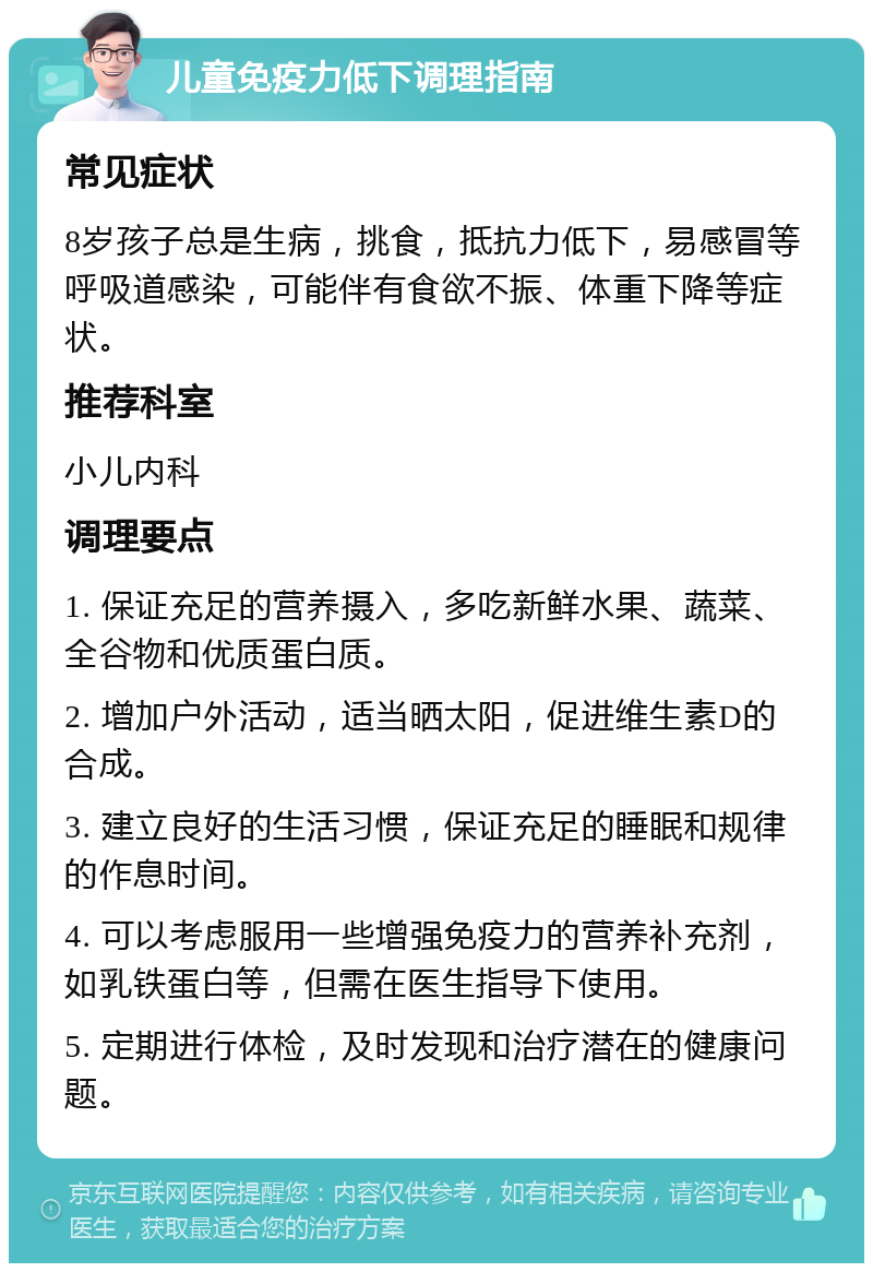 儿童免疫力低下调理指南 常见症状 8岁孩子总是生病，挑食，抵抗力低下，易感冒等呼吸道感染，可能伴有食欲不振、体重下降等症状。 推荐科室 小儿内科 调理要点 1. 保证充足的营养摄入，多吃新鲜水果、蔬菜、全谷物和优质蛋白质。 2. 增加户外活动，适当晒太阳，促进维生素D的合成。 3. 建立良好的生活习惯，保证充足的睡眠和规律的作息时间。 4. 可以考虑服用一些增强免疫力的营养补充剂，如乳铁蛋白等，但需在医生指导下使用。 5. 定期进行体检，及时发现和治疗潜在的健康问题。