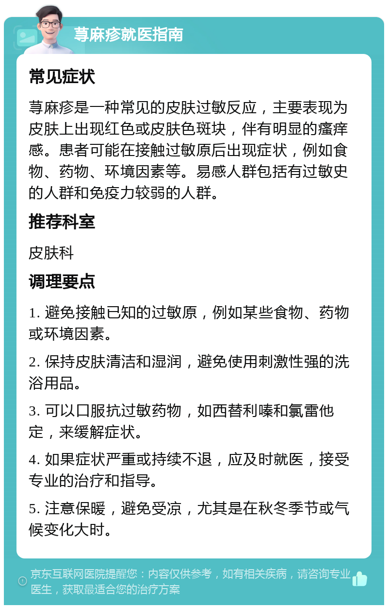 荨麻疹就医指南 常见症状 荨麻疹是一种常见的皮肤过敏反应，主要表现为皮肤上出现红色或皮肤色斑块，伴有明显的瘙痒感。患者可能在接触过敏原后出现症状，例如食物、药物、环境因素等。易感人群包括有过敏史的人群和免疫力较弱的人群。 推荐科室 皮肤科 调理要点 1. 避免接触已知的过敏原，例如某些食物、药物或环境因素。 2. 保持皮肤清洁和湿润，避免使用刺激性强的洗浴用品。 3. 可以口服抗过敏药物，如西替利嗪和氯雷他定，来缓解症状。 4. 如果症状严重或持续不退，应及时就医，接受专业的治疗和指导。 5. 注意保暖，避免受凉，尤其是在秋冬季节或气候变化大时。