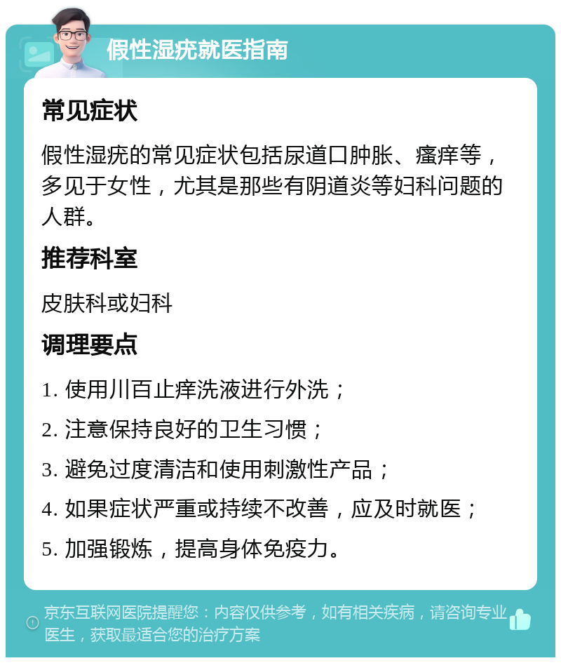 假性湿疣就医指南 常见症状 假性湿疣的常见症状包括尿道口肿胀、瘙痒等，多见于女性，尤其是那些有阴道炎等妇科问题的人群。 推荐科室 皮肤科或妇科 调理要点 1. 使用川百止痒洗液进行外洗； 2. 注意保持良好的卫生习惯； 3. 避免过度清洁和使用刺激性产品； 4. 如果症状严重或持续不改善，应及时就医； 5. 加强锻炼，提高身体免疫力。