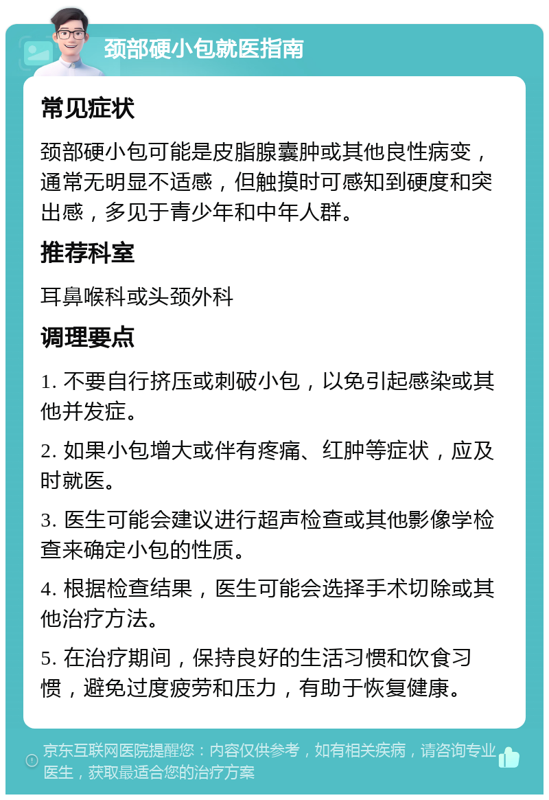 颈部硬小包就医指南 常见症状 颈部硬小包可能是皮脂腺囊肿或其他良性病变，通常无明显不适感，但触摸时可感知到硬度和突出感，多见于青少年和中年人群。 推荐科室 耳鼻喉科或头颈外科 调理要点 1. 不要自行挤压或刺破小包，以免引起感染或其他并发症。 2. 如果小包增大或伴有疼痛、红肿等症状，应及时就医。 3. 医生可能会建议进行超声检查或其他影像学检查来确定小包的性质。 4. 根据检查结果，医生可能会选择手术切除或其他治疗方法。 5. 在治疗期间，保持良好的生活习惯和饮食习惯，避免过度疲劳和压力，有助于恢复健康。