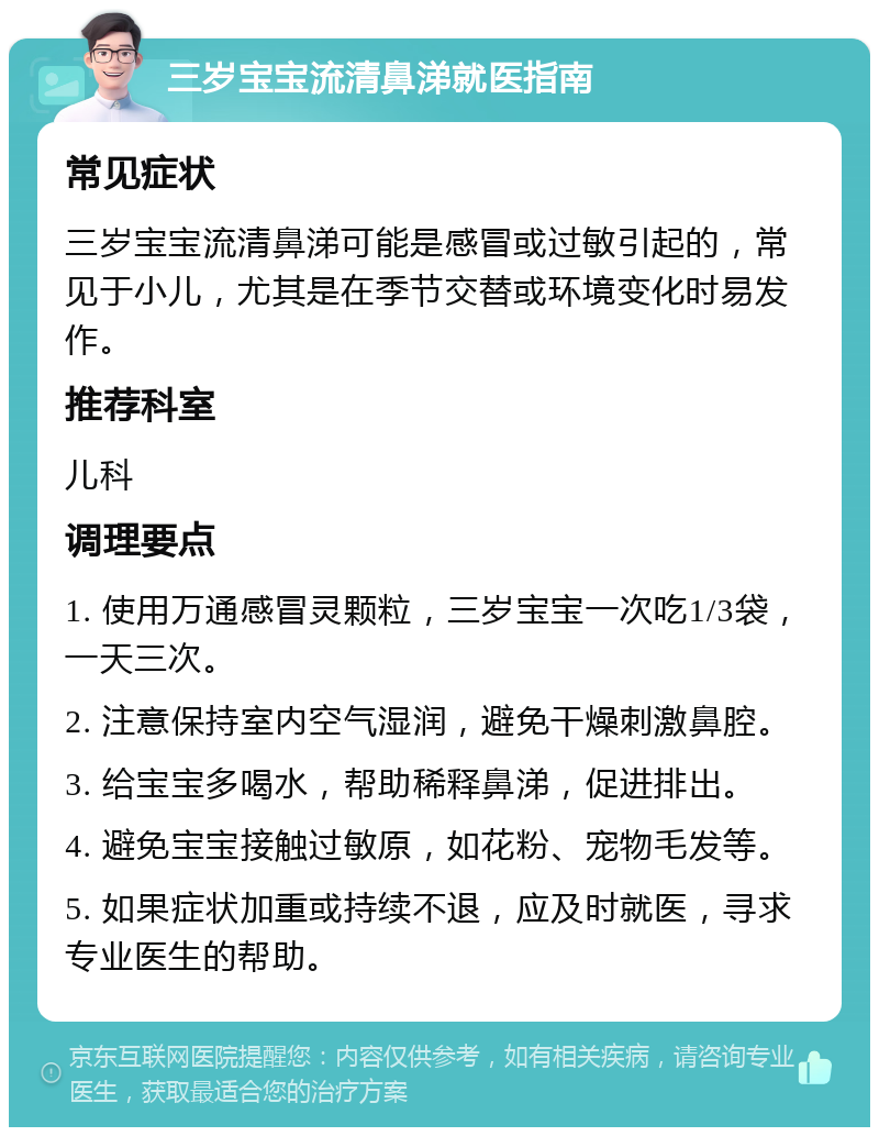 三岁宝宝流清鼻涕就医指南 常见症状 三岁宝宝流清鼻涕可能是感冒或过敏引起的，常见于小儿，尤其是在季节交替或环境变化时易发作。 推荐科室 儿科 调理要点 1. 使用万通感冒灵颗粒，三岁宝宝一次吃1/3袋，一天三次。 2. 注意保持室内空气湿润，避免干燥刺激鼻腔。 3. 给宝宝多喝水，帮助稀释鼻涕，促进排出。 4. 避免宝宝接触过敏原，如花粉、宠物毛发等。 5. 如果症状加重或持续不退，应及时就医，寻求专业医生的帮助。