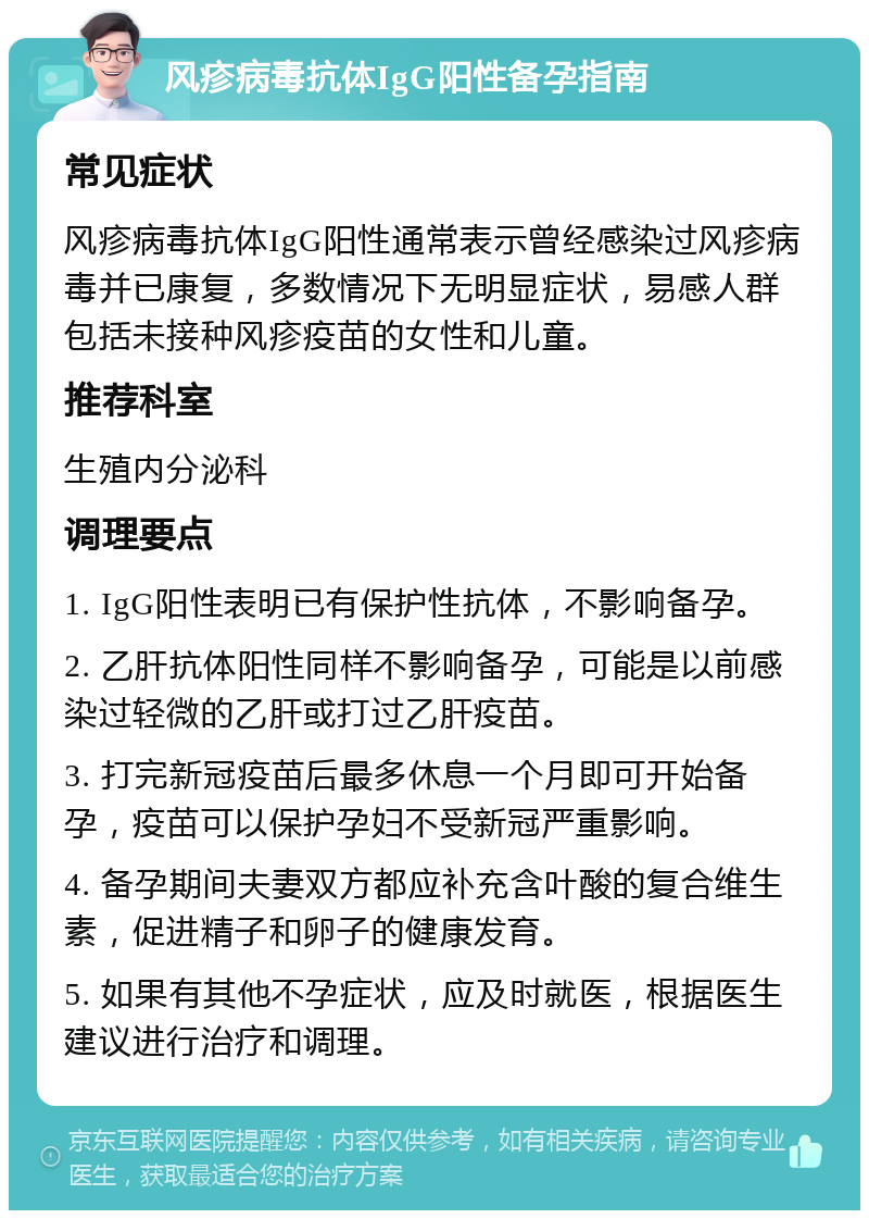 风疹病毒抗体IgG阳性备孕指南 常见症状 风疹病毒抗体IgG阳性通常表示曾经感染过风疹病毒并已康复，多数情况下无明显症状，易感人群包括未接种风疹疫苗的女性和儿童。 推荐科室 生殖内分泌科 调理要点 1. IgG阳性表明已有保护性抗体，不影响备孕。 2. 乙肝抗体阳性同样不影响备孕，可能是以前感染过轻微的乙肝或打过乙肝疫苗。 3. 打完新冠疫苗后最多休息一个月即可开始备孕，疫苗可以保护孕妇不受新冠严重影响。 4. 备孕期间夫妻双方都应补充含叶酸的复合维生素，促进精子和卵子的健康发育。 5. 如果有其他不孕症状，应及时就医，根据医生建议进行治疗和调理。