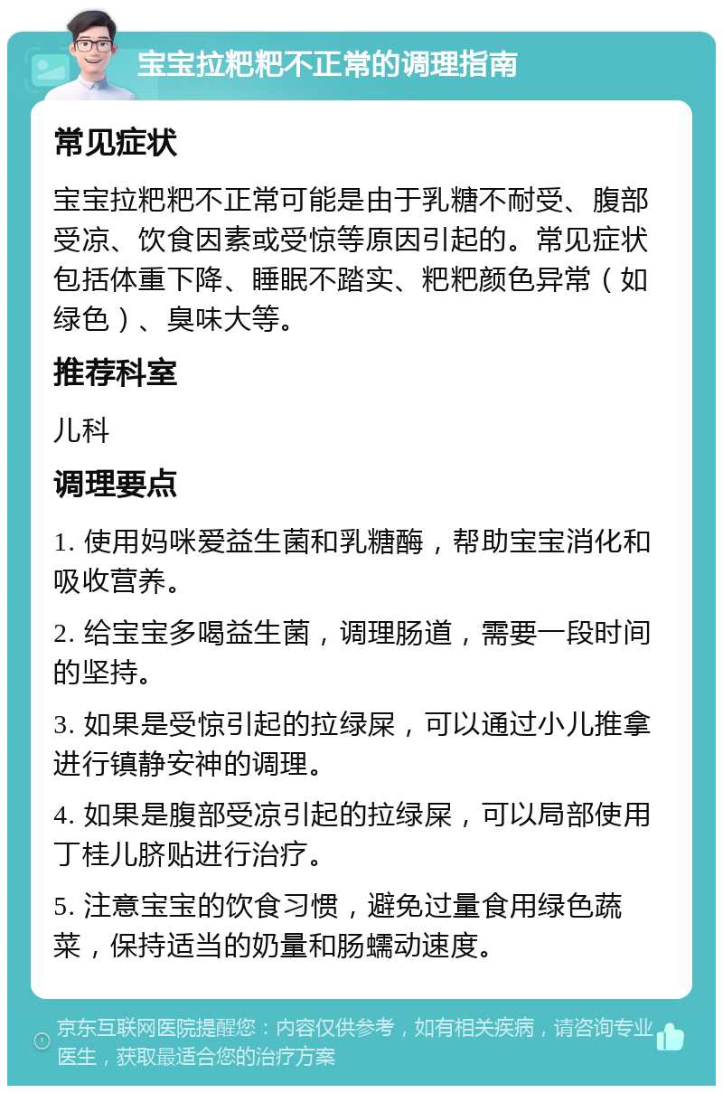 宝宝拉粑粑不正常的调理指南 常见症状 宝宝拉粑粑不正常可能是由于乳糖不耐受、腹部受凉、饮食因素或受惊等原因引起的。常见症状包括体重下降、睡眠不踏实、粑粑颜色异常（如绿色）、臭味大等。 推荐科室 儿科 调理要点 1. 使用妈咪爱益生菌和乳糖酶，帮助宝宝消化和吸收营养。 2. 给宝宝多喝益生菌，调理肠道，需要一段时间的坚持。 3. 如果是受惊引起的拉绿屎，可以通过小儿推拿进行镇静安神的调理。 4. 如果是腹部受凉引起的拉绿屎，可以局部使用丁桂儿脐贴进行治疗。 5. 注意宝宝的饮食习惯，避免过量食用绿色蔬菜，保持适当的奶量和肠蠕动速度。