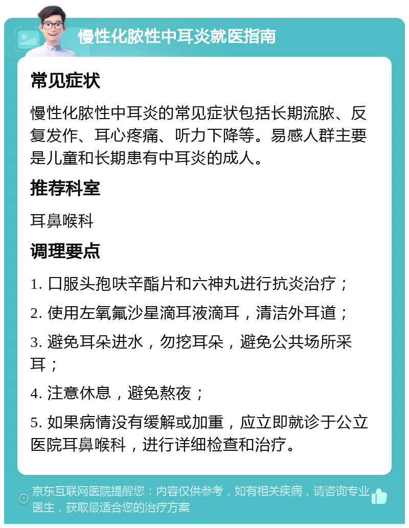 慢性化脓性中耳炎就医指南 常见症状 慢性化脓性中耳炎的常见症状包括长期流脓、反复发作、耳心疼痛、听力下降等。易感人群主要是儿童和长期患有中耳炎的成人。 推荐科室 耳鼻喉科 调理要点 1. 口服头孢呋辛酯片和六神丸进行抗炎治疗； 2. 使用左氧氟沙星滴耳液滴耳，清洁外耳道； 3. 避免耳朵进水，勿挖耳朵，避免公共场所采耳； 4. 注意休息，避免熬夜； 5. 如果病情没有缓解或加重，应立即就诊于公立医院耳鼻喉科，进行详细检查和治疗。