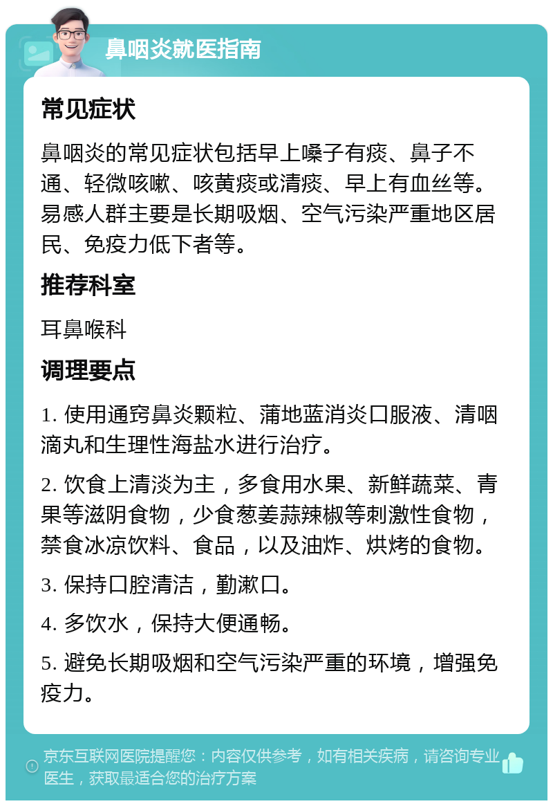 鼻咽炎就医指南 常见症状 鼻咽炎的常见症状包括早上嗓子有痰、鼻子不通、轻微咳嗽、咳黄痰或清痰、早上有血丝等。易感人群主要是长期吸烟、空气污染严重地区居民、免疫力低下者等。 推荐科室 耳鼻喉科 调理要点 1. 使用通窍鼻炎颗粒、蒲地蓝消炎口服液、清咽滴丸和生理性海盐水进行治疗。 2. 饮食上清淡为主，多食用水果、新鲜蔬菜、青果等滋阴食物，少食葱姜蒜辣椒等刺激性食物，禁食冰凉饮料、食品，以及油炸、烘烤的食物。 3. 保持口腔清洁，勤漱口。 4. 多饮水，保持大便通畅。 5. 避免长期吸烟和空气污染严重的环境，增强免疫力。